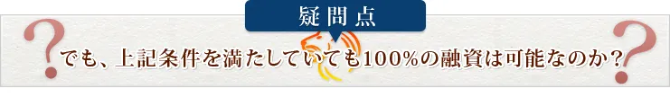 疑問点 でも、上記条件を満たしていても100%の融資は可能なのか？