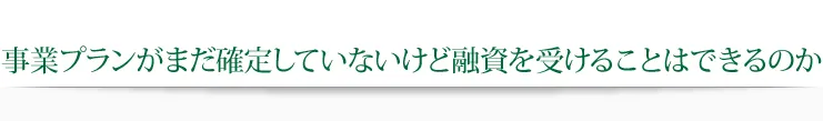 事業プランがまだ確定していないけど融資を受けることはできるのか