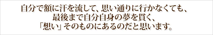 自分で額に汗を流して、思い通りに行かなくても、最後まで自分自身の夢を貫く、「想い」そのものにあるのだと思います。